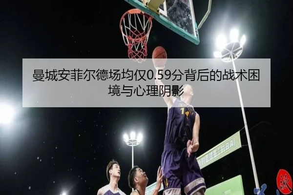曼城安菲尔德场均仅0.59分背后的战术困境与心理阴影 - XINGKONG